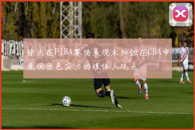 徐杰在FIBA赛场表现未知但在CBA中展现出色实力的媒体人观点