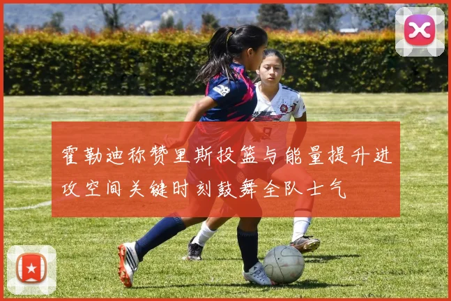 霍勒迪称赞里斯投篮与能量提升进攻空间关键时刻鼓舞全队士气