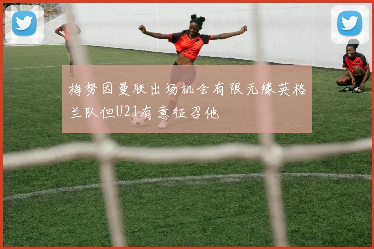 梅努因曼联出场机会有限无缘英格兰队但U21有意征召他