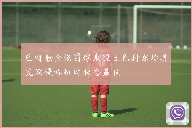 巴特勒全场罚球表现出色科尔称其充满侵略性时状态最佳