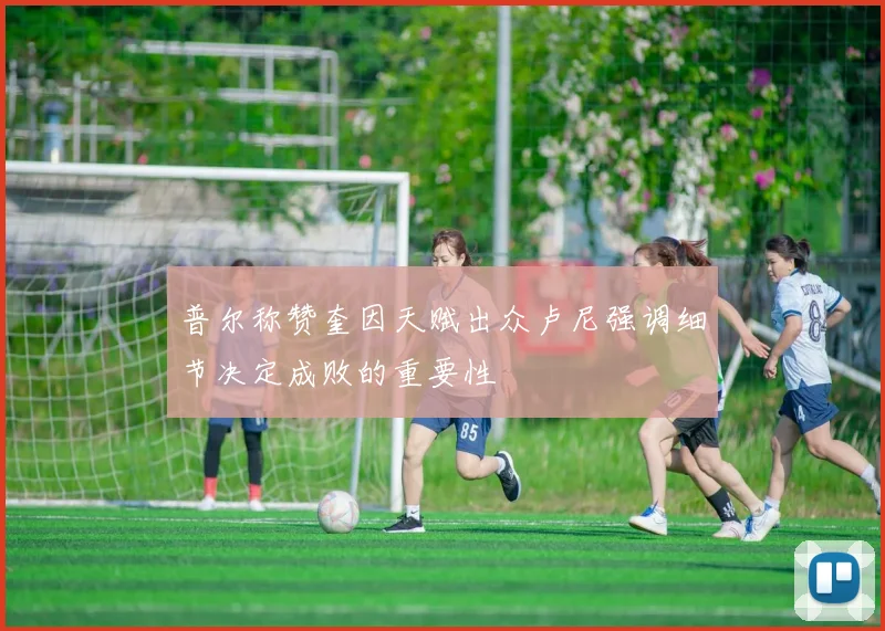 普尔称赞奎因天赋出众卢尼强调细节决定成败的重要性