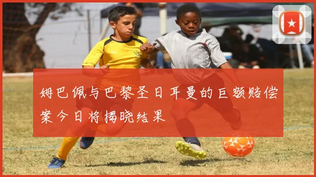 姆巴佩与巴黎圣日耳曼的巨额赔偿案今日将揭晓结果