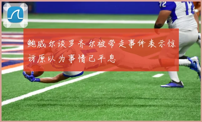 鲍威尔谈罗齐尔被带走事件表示惊讶原以为事情已平息