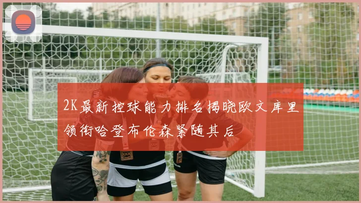 2K最新控球能力排名揭晓欧文库里领衔哈登布伦森紧随其后