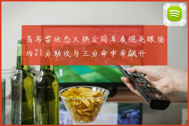 乌布雷状态火热合同年表现亮眼场均21分助攻与三分命中率飙升