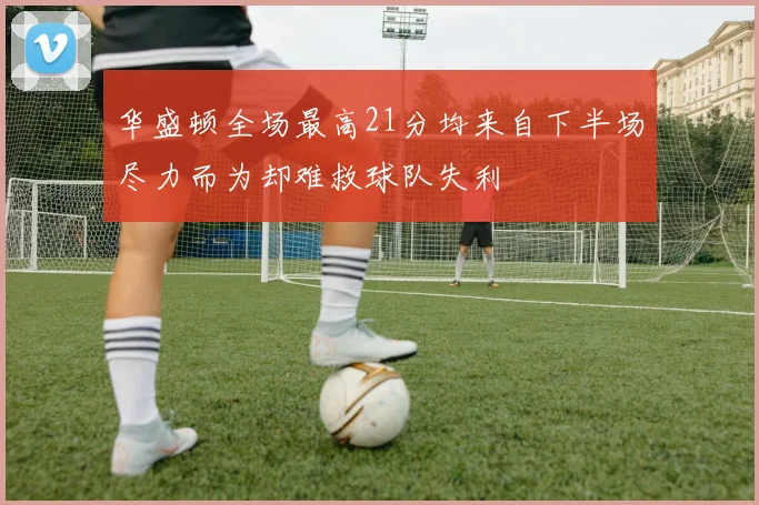 华盛顿全场最高21分均来自下半场尽力而为却难救球队失利
