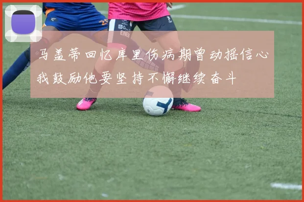 马盖蒂回忆库里伤病期曾动摇信心我鼓励他要坚持不懈继续奋斗