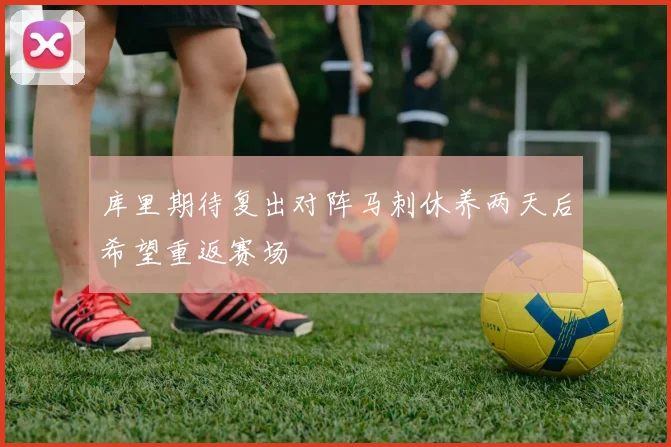 库里期待复出对阵马刺休养两天后希望重返赛场