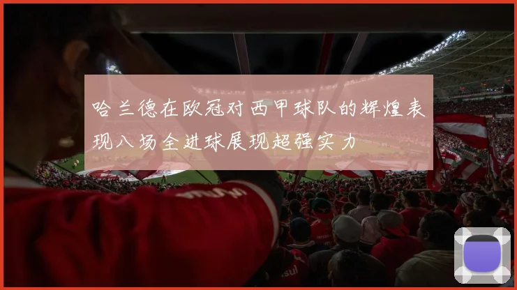哈兰德在欧冠对西甲球队的辉煌表现八场全进球展现超强实力