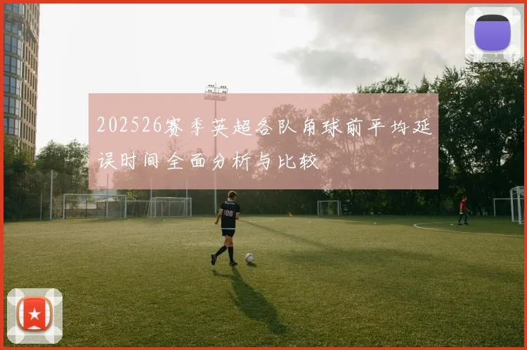 202526赛季英超各队角球前平均延误时间全面分析与比较