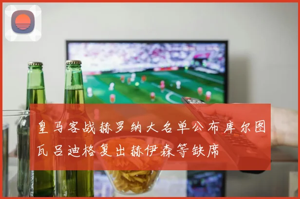 皇马客战赫罗纳大名单公布库尔图瓦吕迪格复出赫伊森等缺席