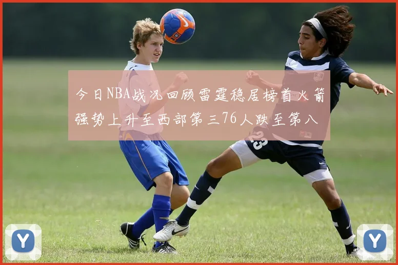 今日NBA战况回顾雷霆稳居榜首火箭强势上升至西部第三76人跌至第八位
