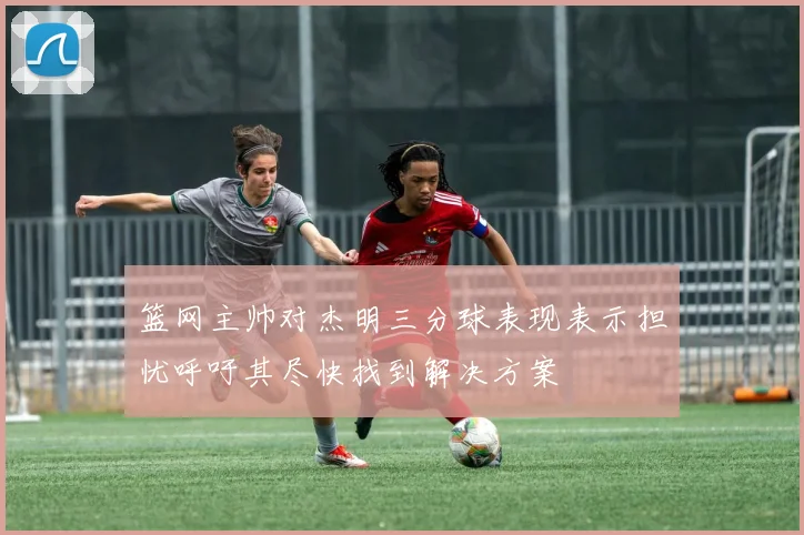 篮网主帅对杰明三分球表现表示担忧呼吁其尽快找到解决方案