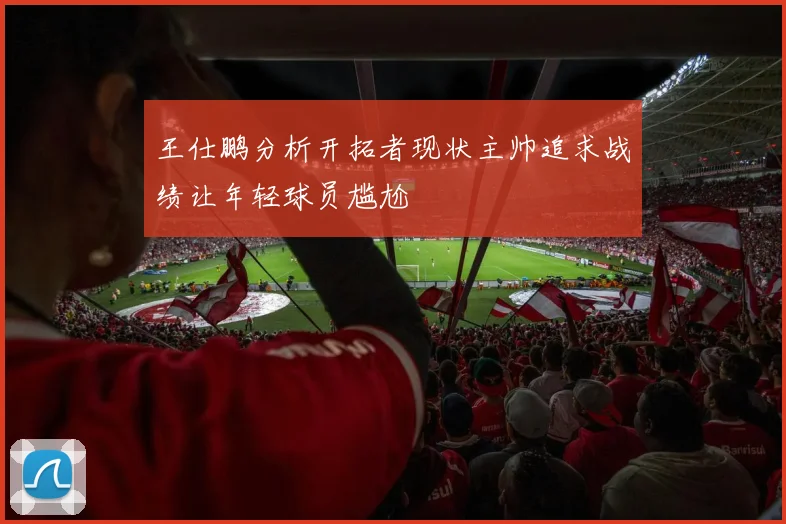 王仕鹏分析开拓者现状主帅追求战绩让年轻球员尴尬