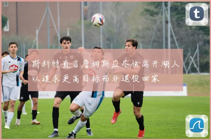 斯科特直言詹姆斯应尽快离开湖人以追求更高目标而非退役回家