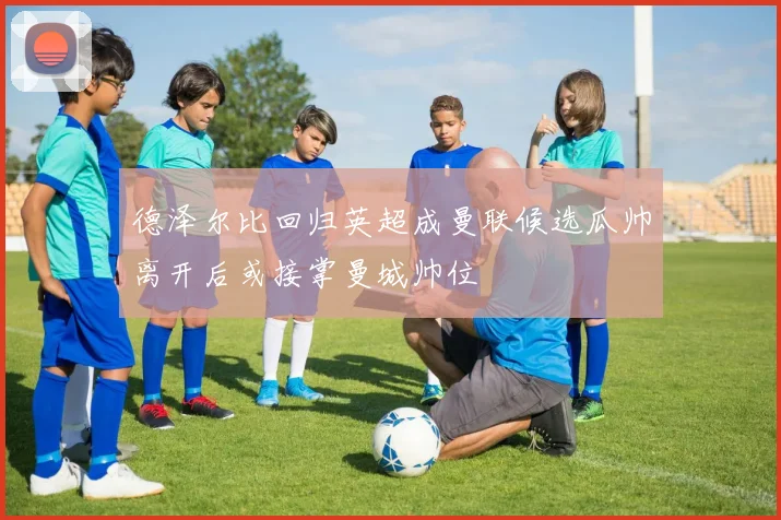 德泽尔比回归英超成曼联候选瓜帅离开后或接掌曼城帅位