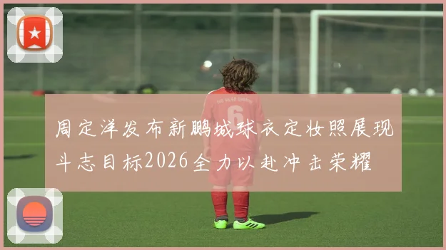 周定洋发布新鹏城球衣定妆照展现斗志目标2026全力以赴冲击荣耀