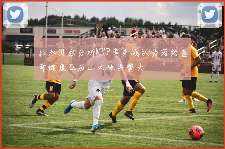 拉加贝尔分析MVP争夺战认为若约基奇健康亚历山大独占鳌头