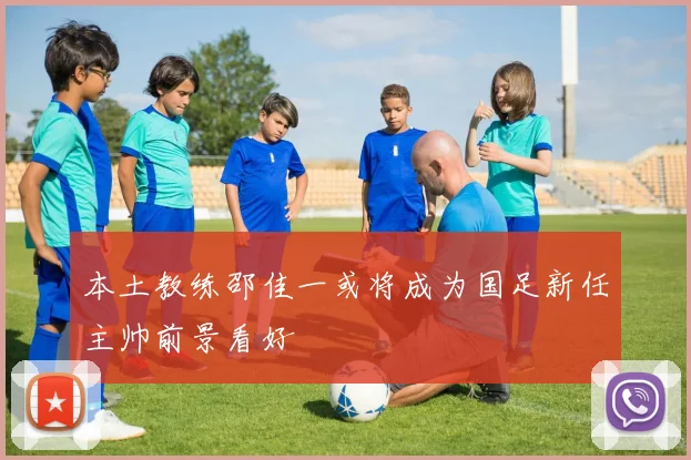 本土教练邵佳一或将成为国足新任主帅前景看好