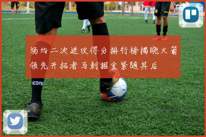 场均二次进攻得分排行榜揭晓火箭领先开拓者马刺掘金紧随其后