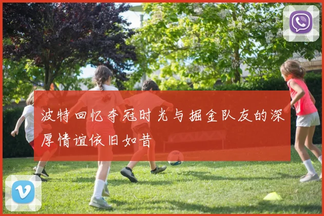 波特回忆夺冠时光与掘金队友的深厚情谊依旧如昔