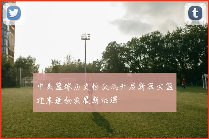 中美篮球历史性交流开启新篇女篮迎来蓬勃发展新机遇