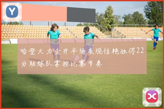 哈登火力全开半场表现惊艳独得22分助球队掌控比赛节奏
