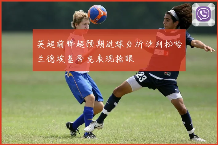 英超前锋超预期进球分析沙利松哈兰德埃基蒂克表现抢眼