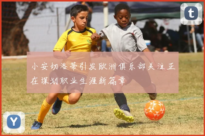 小安切洛蒂引发欧洲俱乐部关注正在谋划职业生涯新篇章