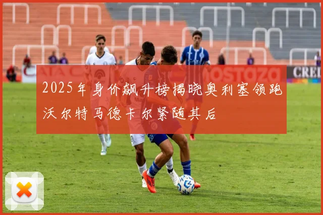 2025年身价飙升榜揭晓奥利塞领跑沃尔特马德卡尔紧随其后