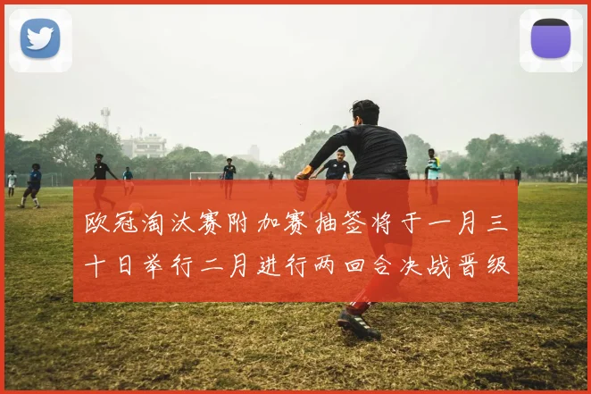 欧冠淘汰赛附加赛抽签将于一月三十日举行二月进行两回合决战晋级十六强