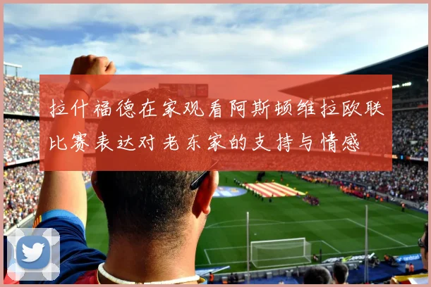 拉什福德在家观看阿斯顿维拉欧联比赛表达对老东家的支持与情感