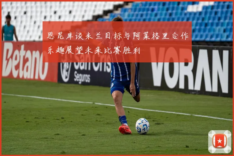 恩昆库谈米兰目标与阿莱格里合作乐趣展望未来比赛胜利