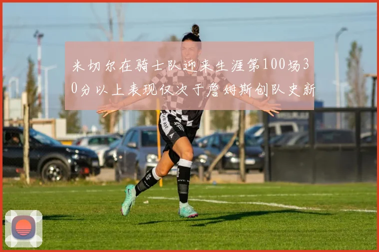 米切尔在骑士队迎来生涯第100场30分以上表现仅次于詹姆斯创队史新纪录