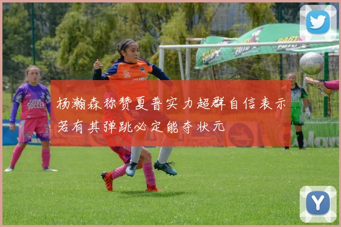 杨瀚森称赞夏普实力超群自信表示若有其弹跳必定能夺状元