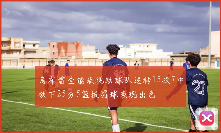 乌布雷全能表现助球队逆转15投7中砍下25分5篮板罚球表现出色