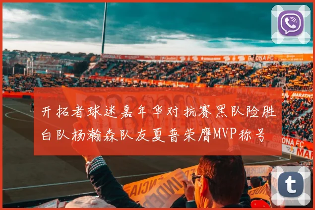 开拓者球迷嘉年华对抗赛黑队险胜白队杨瀚森队友夏普荣膺MVP称号