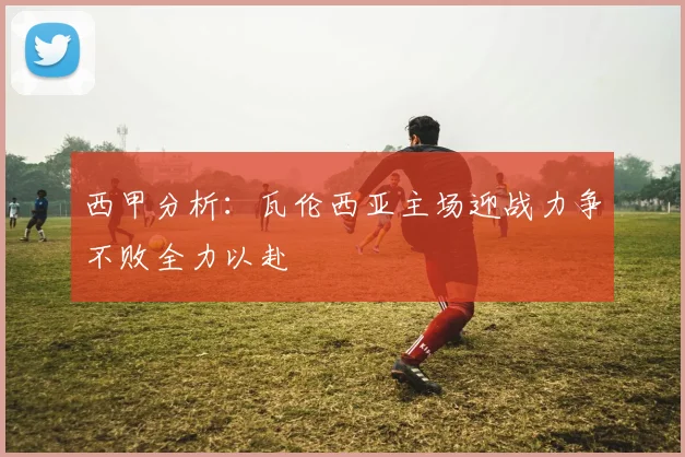 西甲分析：瓦伦西亚主场迎战力争不败全力以赴