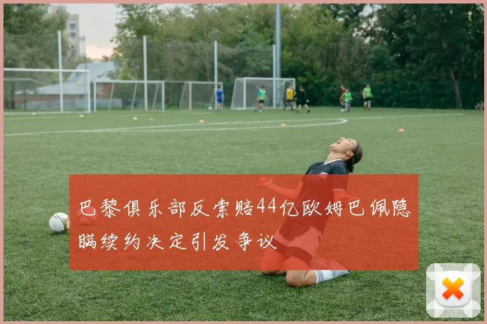 巴黎俱乐部反索赔44亿欧姆巴佩隐瞒续约决定引发争议
